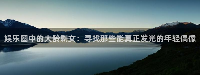 意昂3平台登录注册：娱乐圈中的大龄剩女：寻找那些能真正发光的年轻偶像